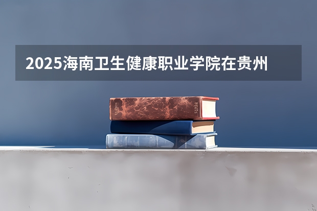 2025海南卫生健康职业学院在贵州招生计划预测
