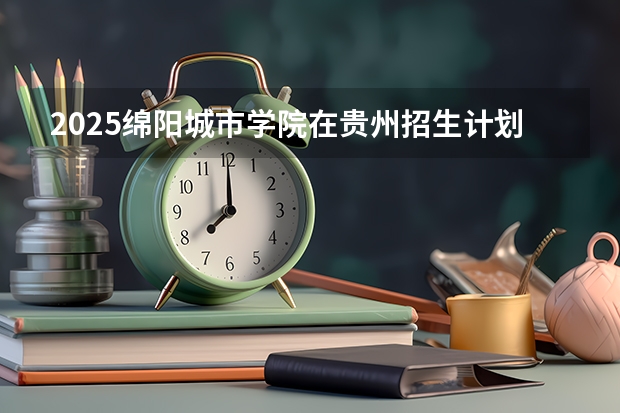 2025绵阳城市学院在贵州招生计划预测