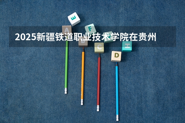 2025新疆铁道职业技术学院在贵州招生计划预测