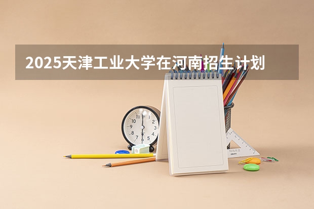 2025天津工业大学在河南招生计划人数