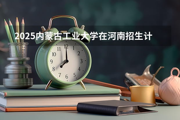 2025内蒙古工业大学在河南招生计划人数
