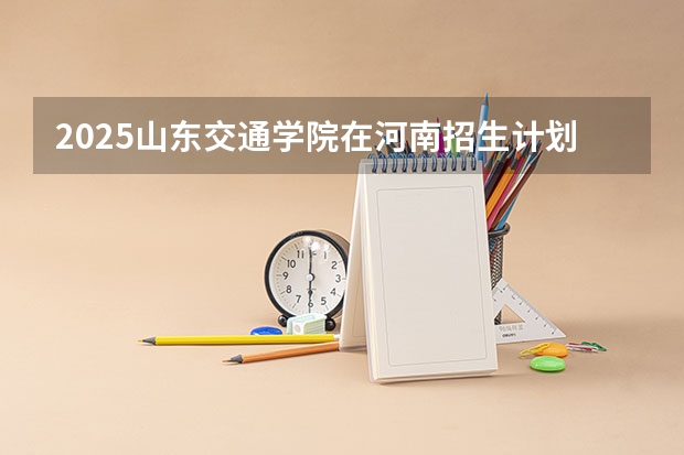 2025山东交通学院在河南招生计划人数