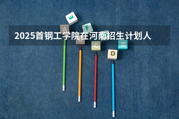 2025首钢工学院在河南招生计划人数