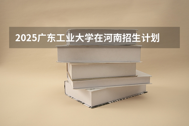 2025广东工业大学在河南招生计划人数