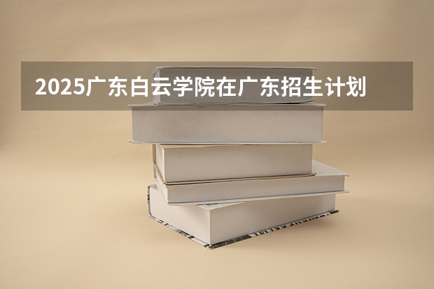 2025广东白云学院在广东招生计划人数