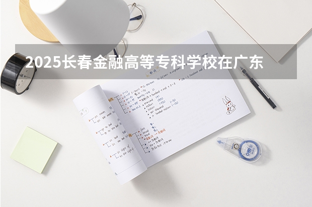 2025长春金融高等专科学校在广东招生计划人数
