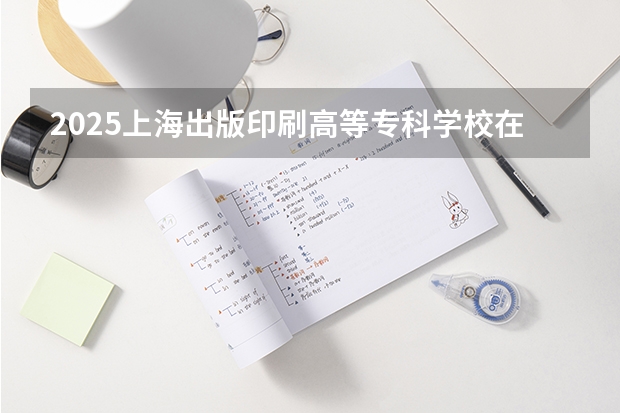 2025上海出版印刷高等专科学校在广东招生计划人数