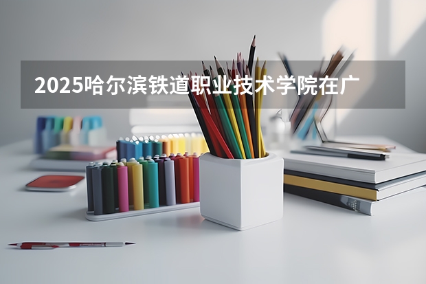 2025哈尔滨铁道职业技术学院在广东招生计划人数