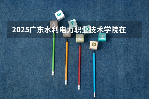 2025广东水利电力职业技术学院在广东招生计划人数