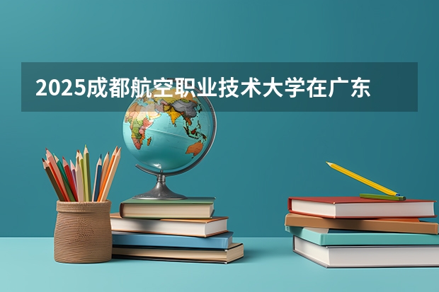 2025成都航空职业技术大学在广东招生计划人数
