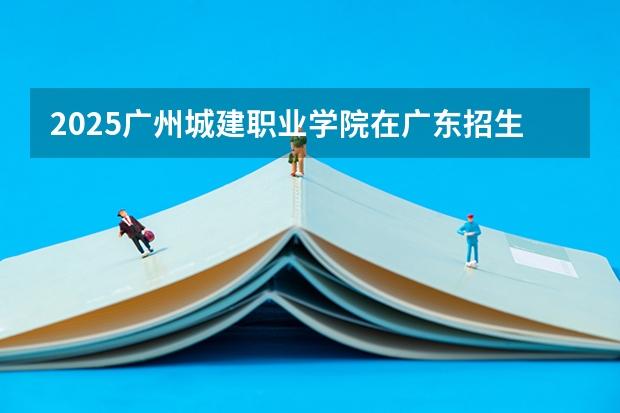 2025广州城建职业学院在广东招生计划人数