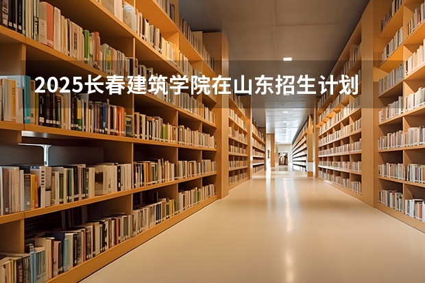 2025长春建筑学院在山东招生计划人数