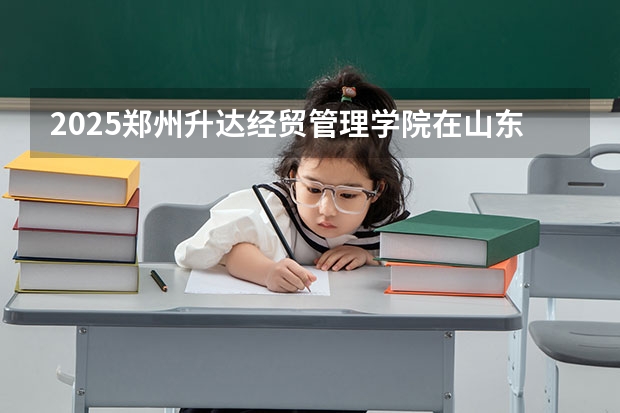 2025郑州升达经贸管理学院在山东招生计划人数