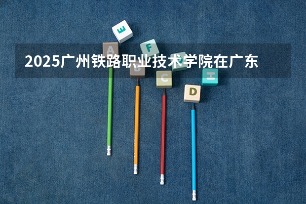 2025广州铁路职业技术学院在广东招生计划人数