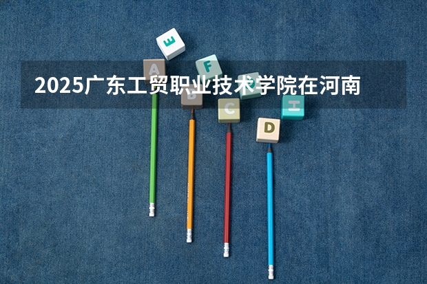 2025广东工贸职业技术学院在河南招生计划人数