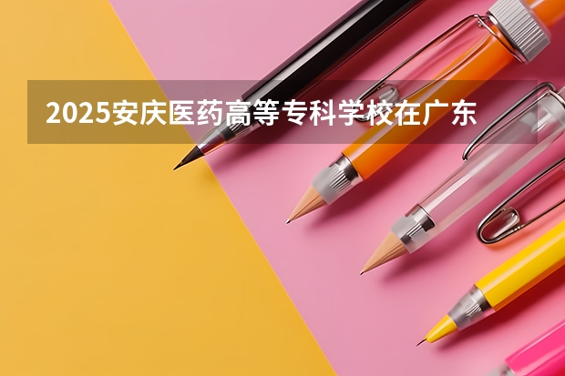 2025安庆医药高等专科学校在广东招生计划人数