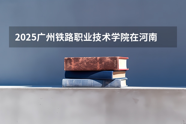 2025广州铁路职业技术学院在河南招生计划人数