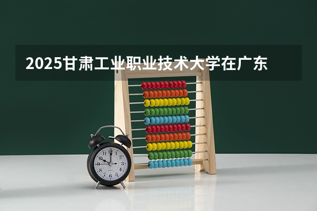 2025甘肃工业职业技术大学在广东招生计划人数