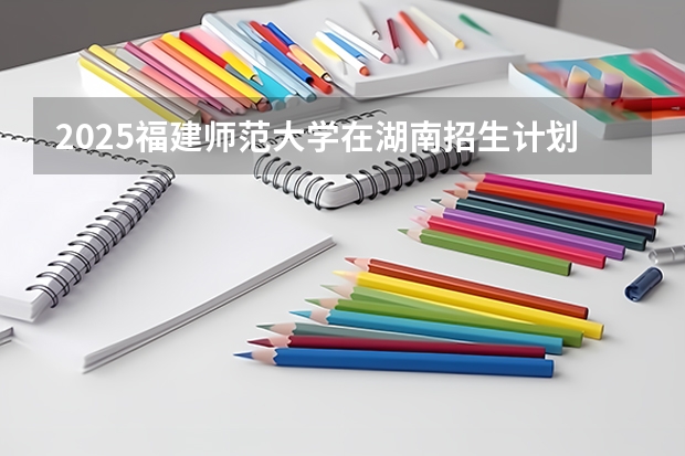 2025福建师范大学在湖南招生计划人数