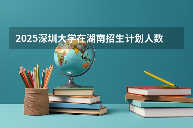 2025深圳大学在湖南招生计划人数
