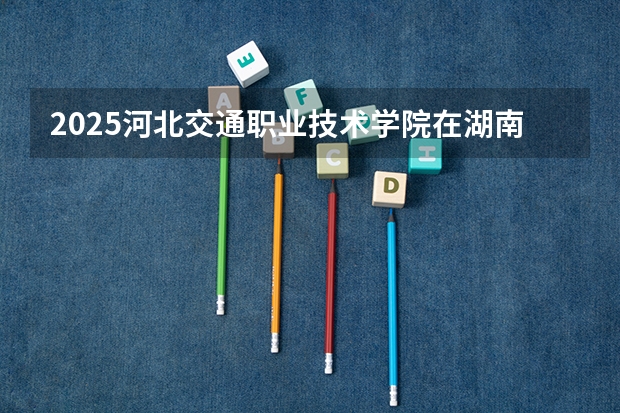 2025河北交通职业技术学院在湖南招生计划人数