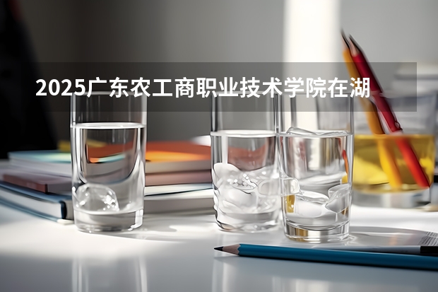 2025广东农工商职业技术学院在湖南招生计划人数