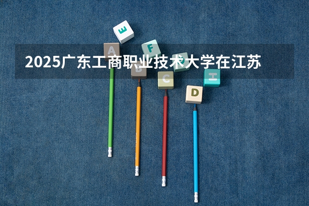 2025广东工商职业技术大学在江苏招生计划人数