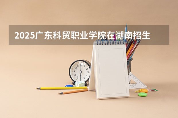 2025广东科贸职业学院在湖南招生计划人数