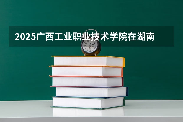2025广西工业职业技术学院在湖南招生计划人数