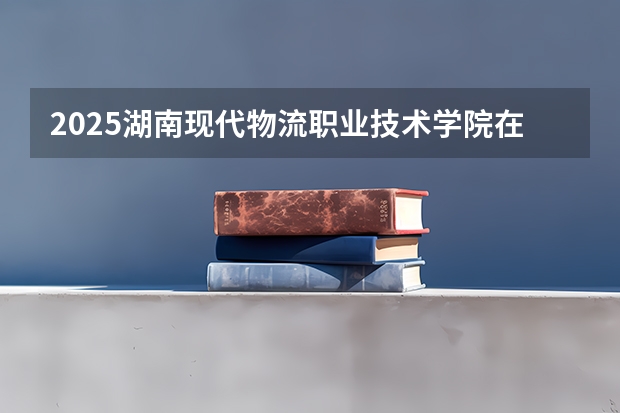 2025湖南现代物流职业技术学院在河北招生计划人数