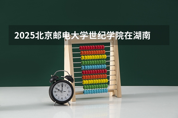 2025北京邮电大学世纪学院在湖南招生计划人数