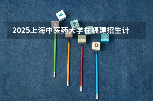 2025上海中医药大学在福建招生计划人数