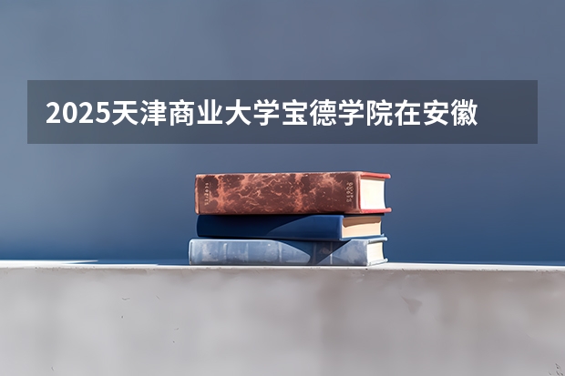 2025天津商业大学宝德学院在安徽招生计划人数