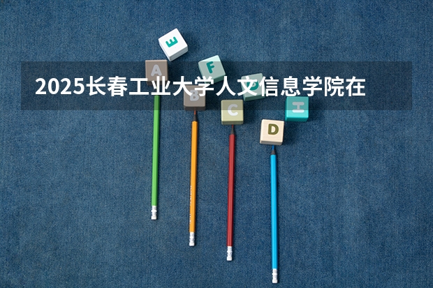 2025长春工业大学人文信息学院在河北招生计划人数