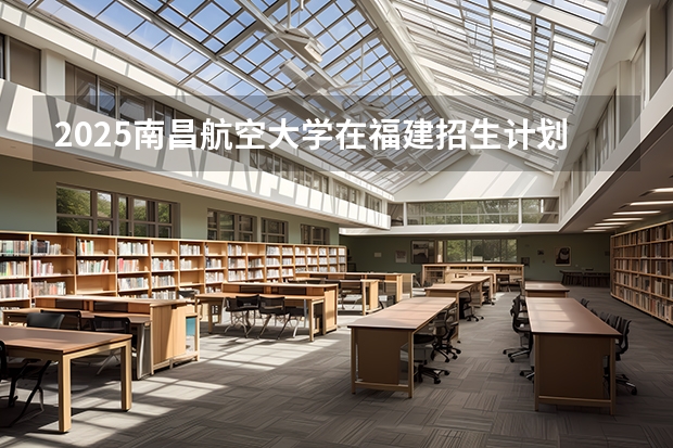 2025南昌航空大学在福建招生计划人数
