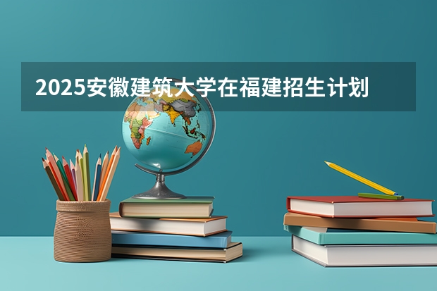 2025安徽建筑大学在福建招生计划人数