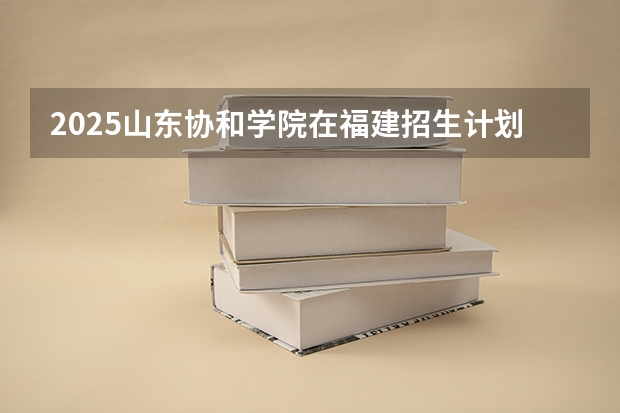 2025山东协和学院在福建招生计划人数