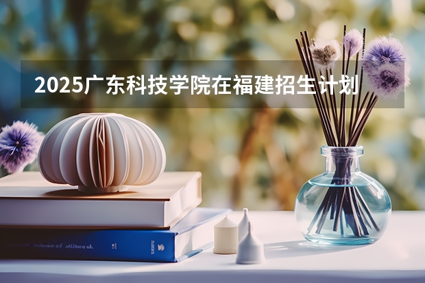 2025广东科技学院在福建招生计划人数