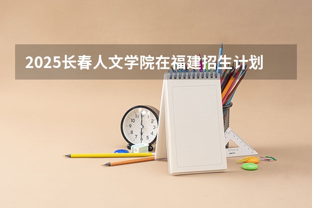 2025长春人文学院在福建招生计划人数