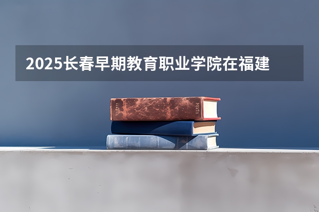 2025长春早期教育职业学院在福建招生计划人数