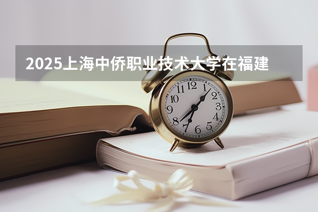 2025上海中侨职业技术大学在福建招生计划人数