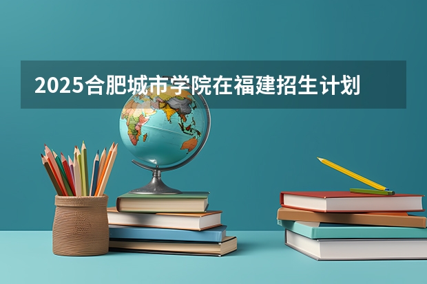 2025合肥城市学院在福建招生计划人数