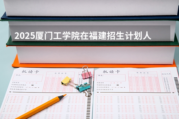 2025厦门工学院在福建招生计划人数