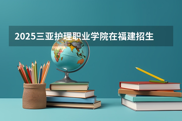 2025三亚护理职业学院在福建招生计划人数