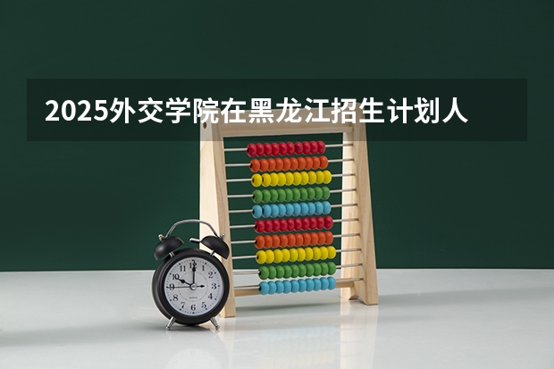 2025外交学院在黑龙江招生计划人数