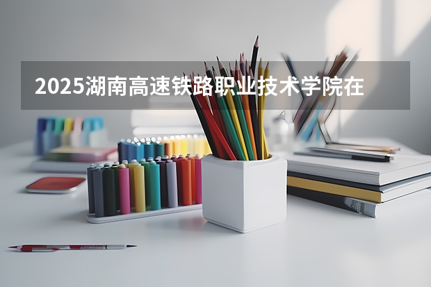 2025湖南高速铁路职业技术学院在江西招生计划人数