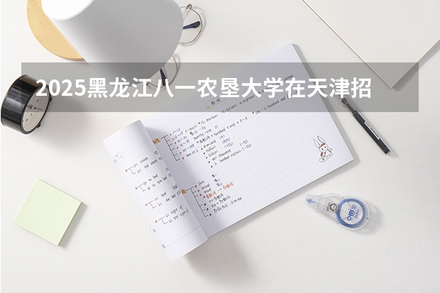 2025黑龙江八一农垦大学在天津招生计划人数