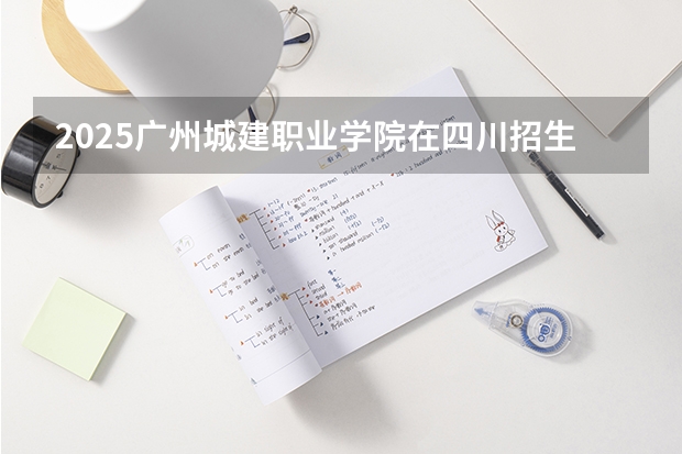 2025广州城建职业学院在四川招生计划人数