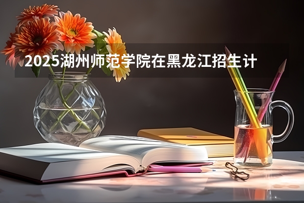 2025湖州师范学院在黑龙江招生计划人数
