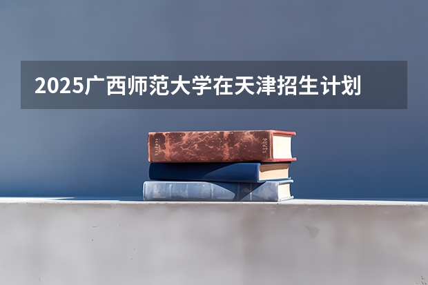 2025广西师范大学在天津招生计划人数